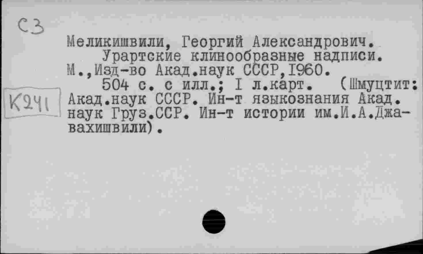 ﻿сз

Меликишвили, Георгий Александрович.
Урартские клинообразные надписи.
М.,Изд-во Акад.наук СССР,I960.
504 с. с илл.; I л.карт. (Шмуцтит; Акад.наук СССР. Ин-т языкознания Акад, наук Груз.ССР. Ин-т истории им.И.А.Джа-вахишвили).